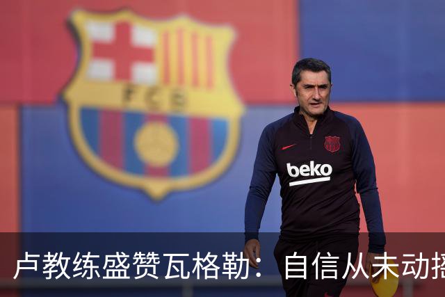 卢教练盛赞瓦格勒：自信从未动摇，专注始终如一